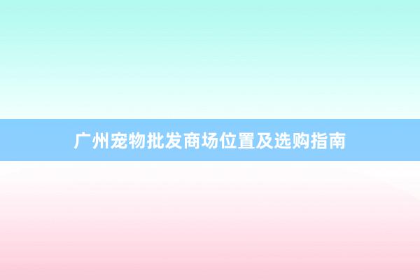 广州宠物批发商场位置及选购指南